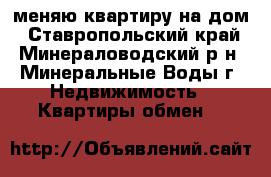 меняю квартиру на дом - Ставропольский край, Минераловодский р-н, Минеральные Воды г. Недвижимость » Квартиры обмен   